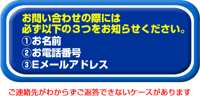 お問い合わせの場合は必ずお名前・お電話番号・メールアドレスをお知らせください。